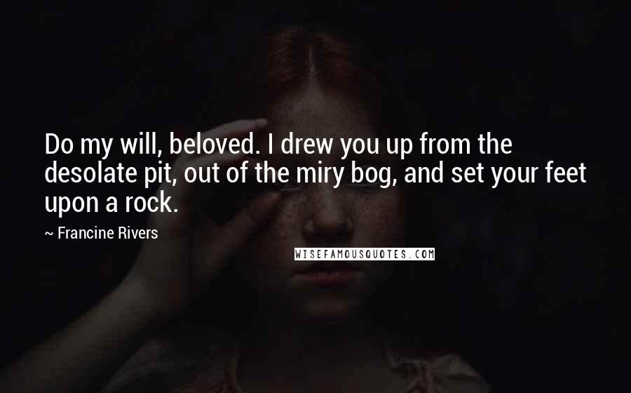 Francine Rivers Quotes: Do my will, beloved. I drew you up from the desolate pit, out of the miry bog, and set your feet upon a rock.