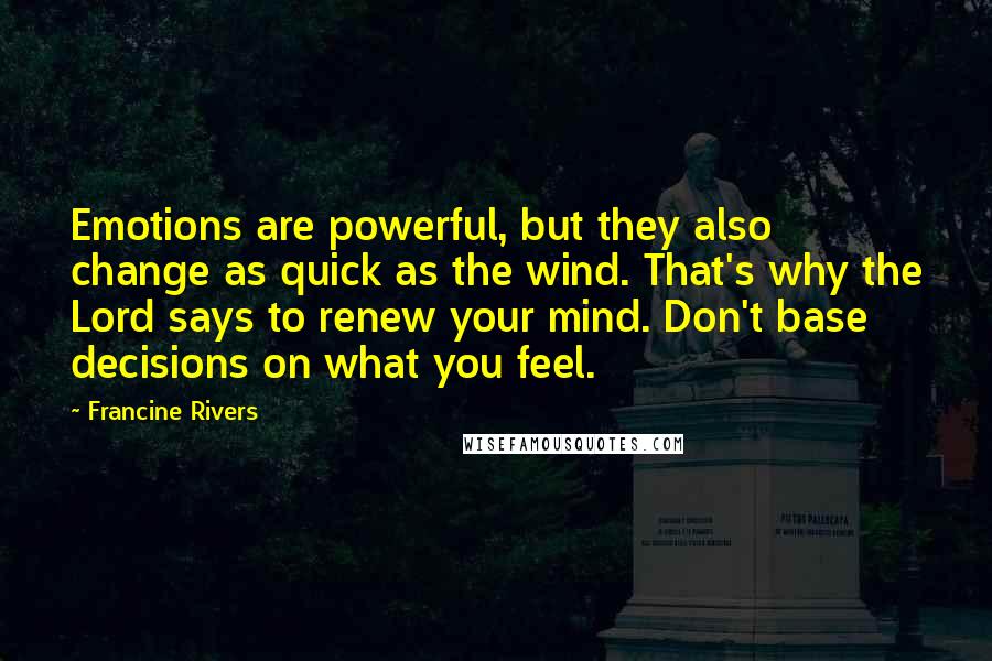 Francine Rivers Quotes: Emotions are powerful, but they also change as quick as the wind. That's why the Lord says to renew your mind. Don't base decisions on what you feel.