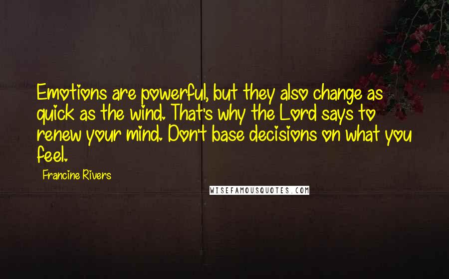 Francine Rivers Quotes: Emotions are powerful, but they also change as quick as the wind. That's why the Lord says to renew your mind. Don't base decisions on what you feel.