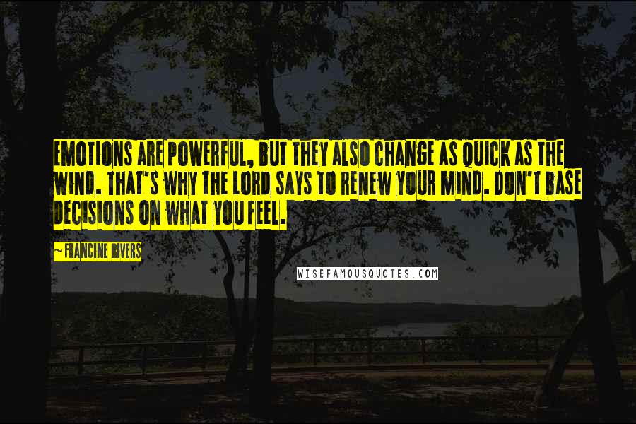 Francine Rivers Quotes: Emotions are powerful, but they also change as quick as the wind. That's why the Lord says to renew your mind. Don't base decisions on what you feel.