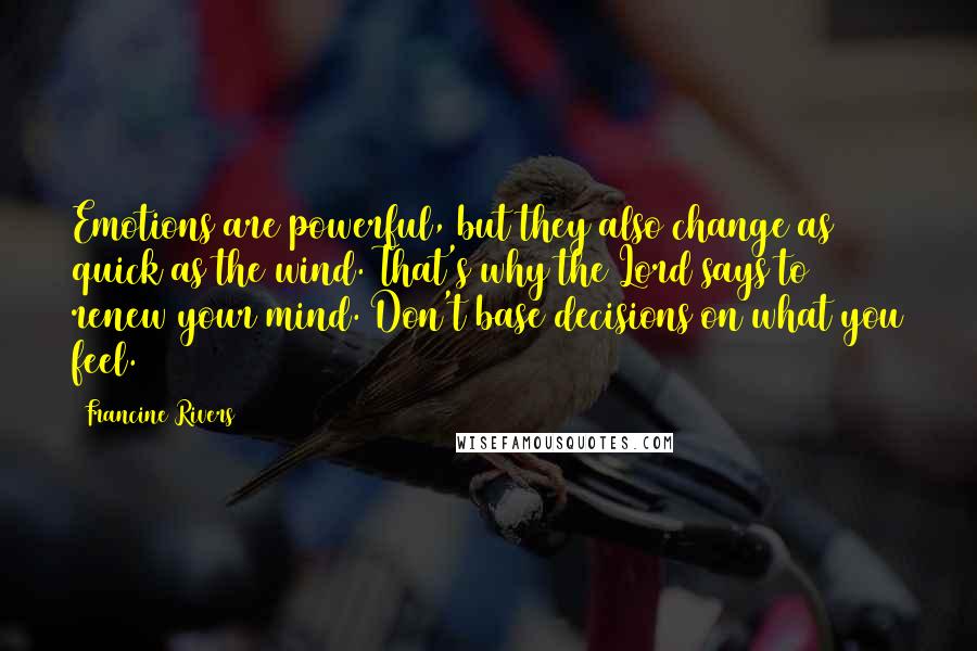 Francine Rivers Quotes: Emotions are powerful, but they also change as quick as the wind. That's why the Lord says to renew your mind. Don't base decisions on what you feel.