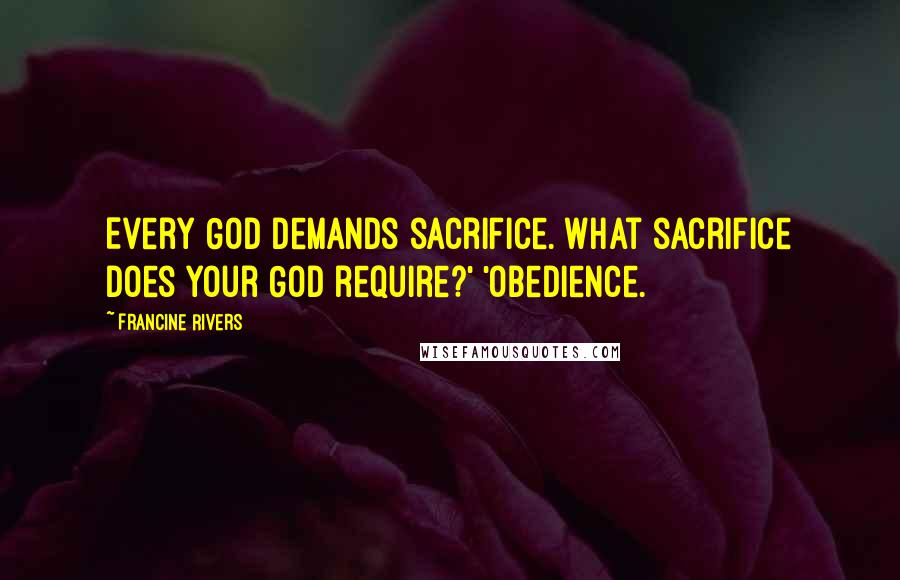 Francine Rivers Quotes: Every God demands sacrifice. What sacrifice does your God require?' 'Obedience.