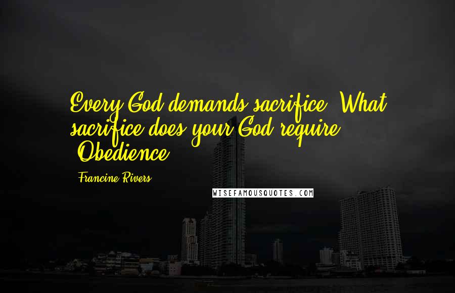 Francine Rivers Quotes: Every God demands sacrifice. What sacrifice does your God require?' 'Obedience.