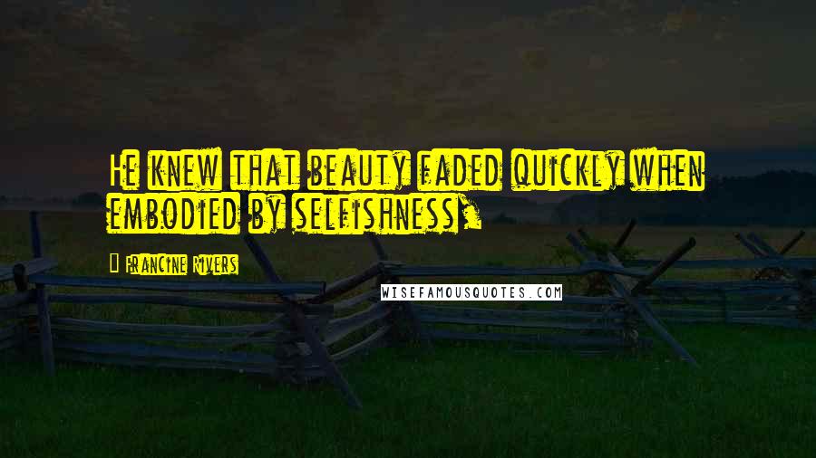 Francine Rivers Quotes: He knew that beauty faded quickly when embodied by selfishness,