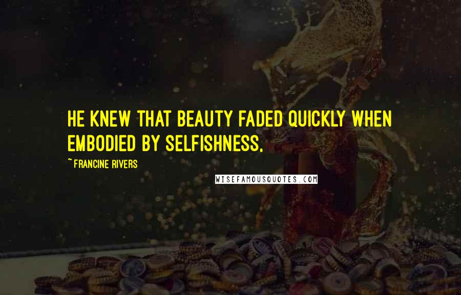 Francine Rivers Quotes: He knew that beauty faded quickly when embodied by selfishness,