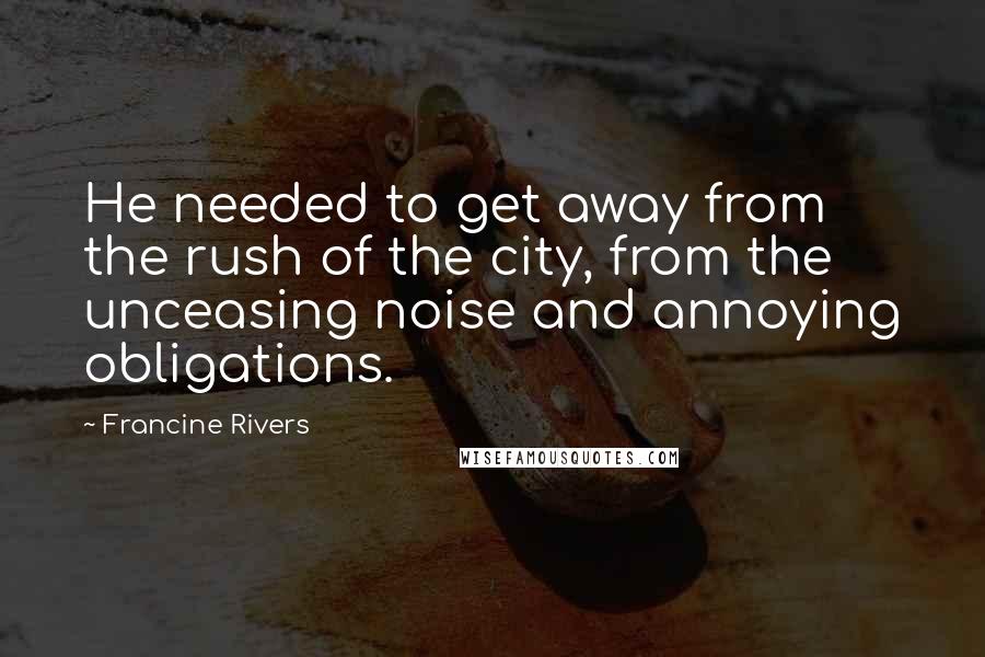 Francine Rivers Quotes: He needed to get away from the rush of the city, from the unceasing noise and annoying obligations.