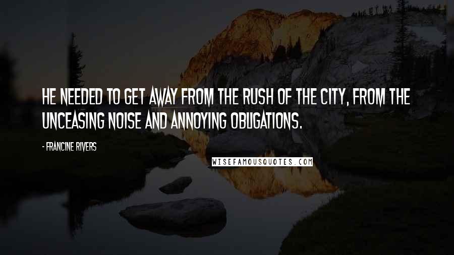 Francine Rivers Quotes: He needed to get away from the rush of the city, from the unceasing noise and annoying obligations.