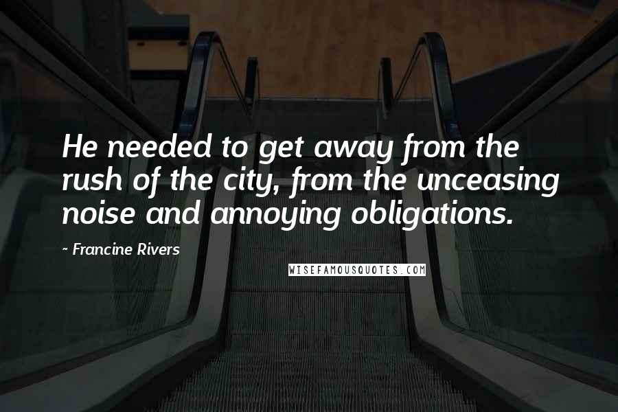 Francine Rivers Quotes: He needed to get away from the rush of the city, from the unceasing noise and annoying obligations.