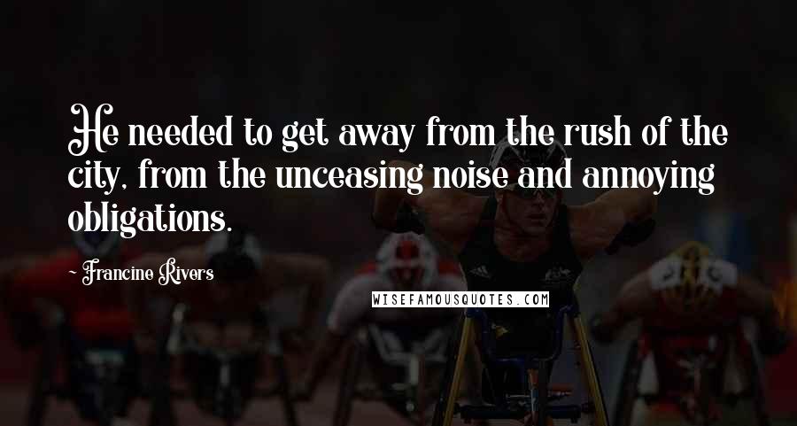 Francine Rivers Quotes: He needed to get away from the rush of the city, from the unceasing noise and annoying obligations.