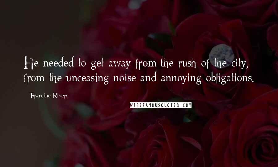 Francine Rivers Quotes: He needed to get away from the rush of the city, from the unceasing noise and annoying obligations.