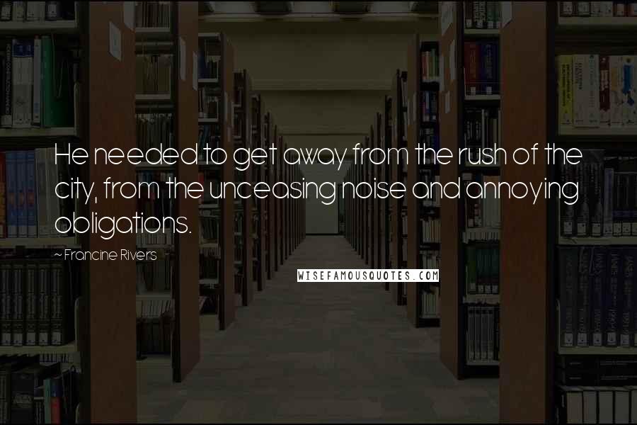 Francine Rivers Quotes: He needed to get away from the rush of the city, from the unceasing noise and annoying obligations.