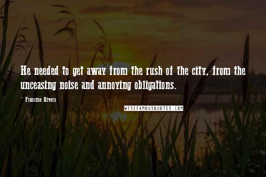 Francine Rivers Quotes: He needed to get away from the rush of the city, from the unceasing noise and annoying obligations.