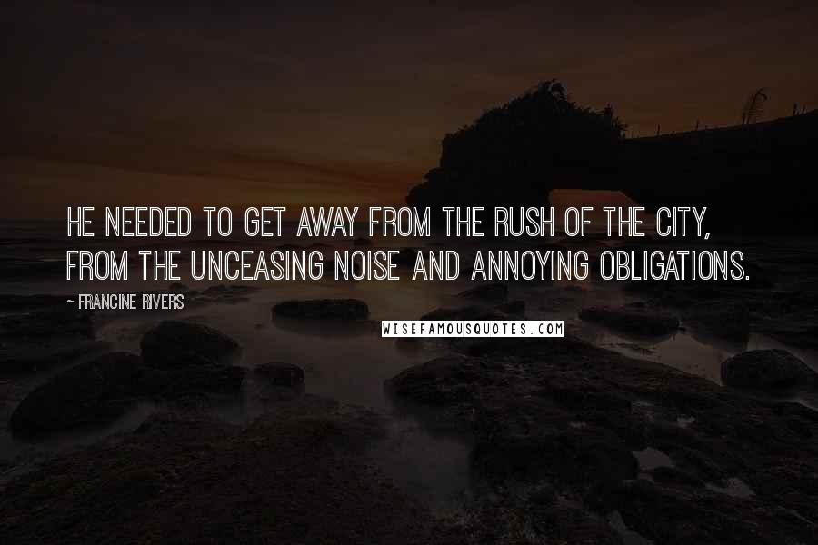 Francine Rivers Quotes: He needed to get away from the rush of the city, from the unceasing noise and annoying obligations.