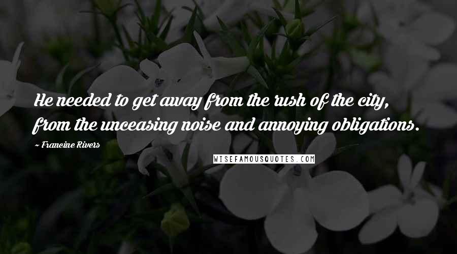 Francine Rivers Quotes: He needed to get away from the rush of the city, from the unceasing noise and annoying obligations.