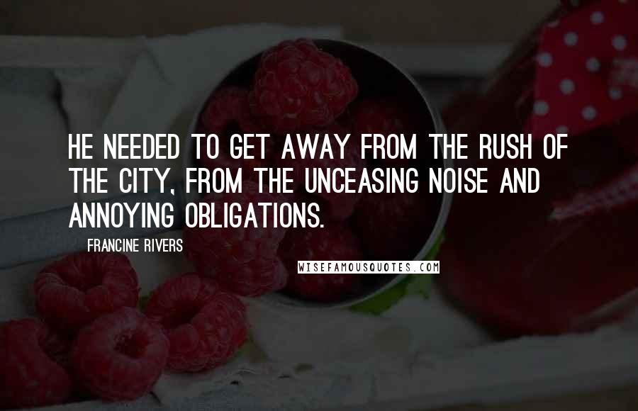 Francine Rivers Quotes: He needed to get away from the rush of the city, from the unceasing noise and annoying obligations.