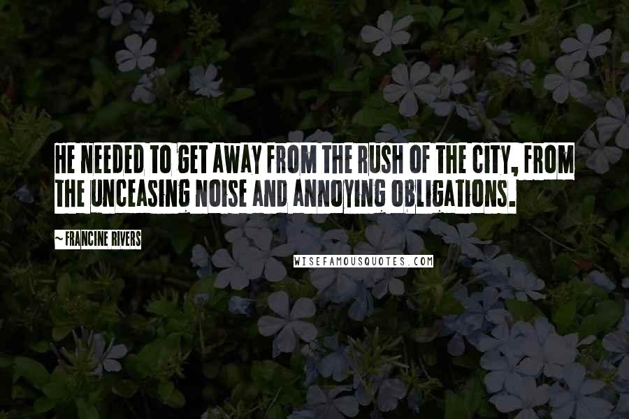 Francine Rivers Quotes: He needed to get away from the rush of the city, from the unceasing noise and annoying obligations.