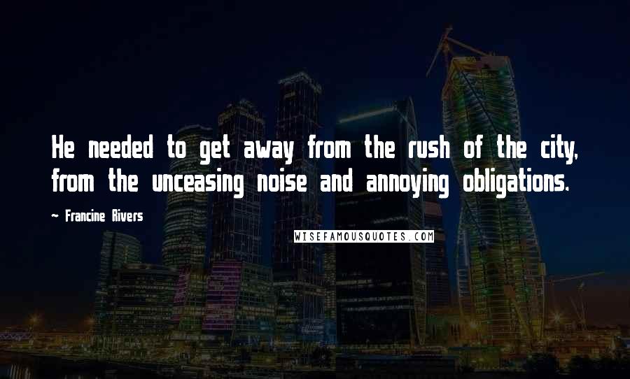 Francine Rivers Quotes: He needed to get away from the rush of the city, from the unceasing noise and annoying obligations.