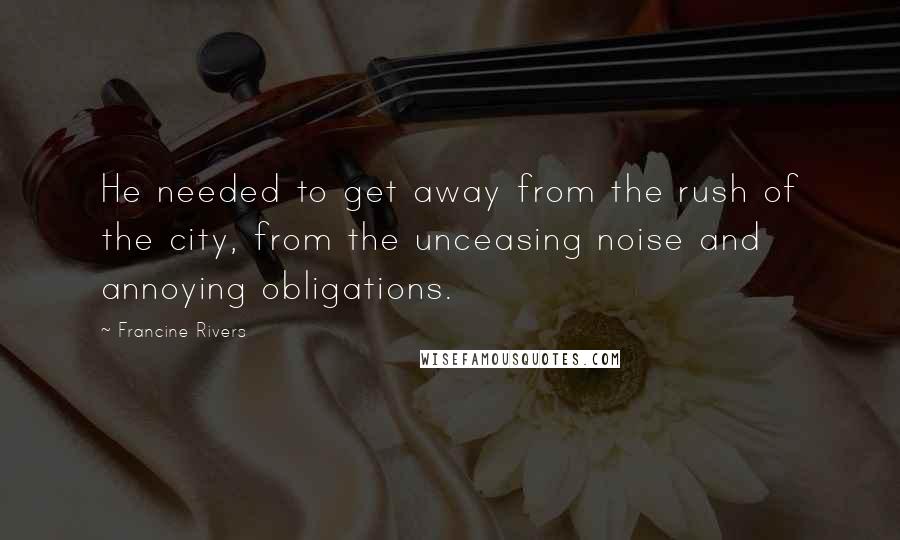 Francine Rivers Quotes: He needed to get away from the rush of the city, from the unceasing noise and annoying obligations.