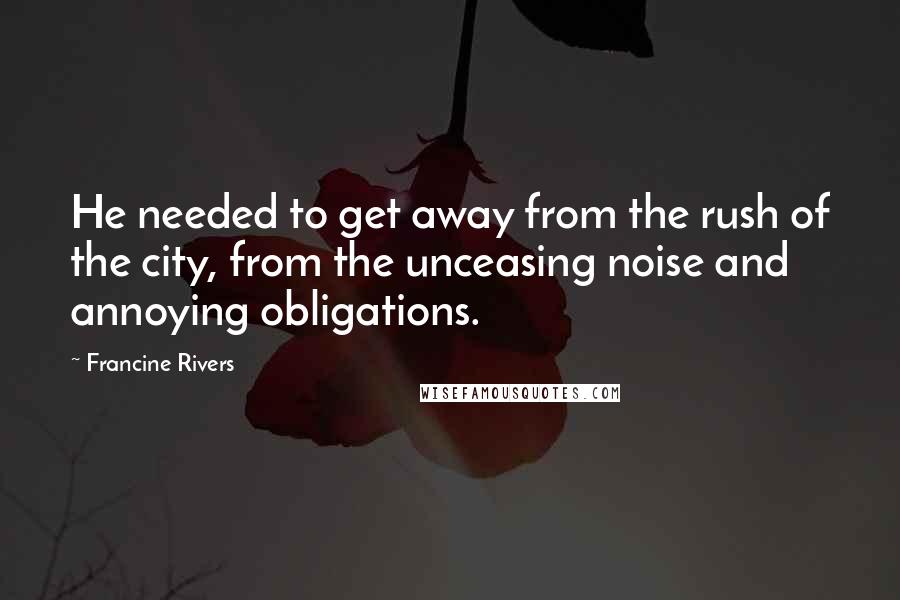 Francine Rivers Quotes: He needed to get away from the rush of the city, from the unceasing noise and annoying obligations.