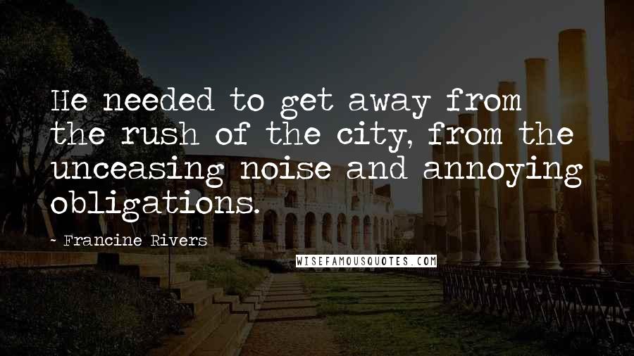 Francine Rivers Quotes: He needed to get away from the rush of the city, from the unceasing noise and annoying obligations.