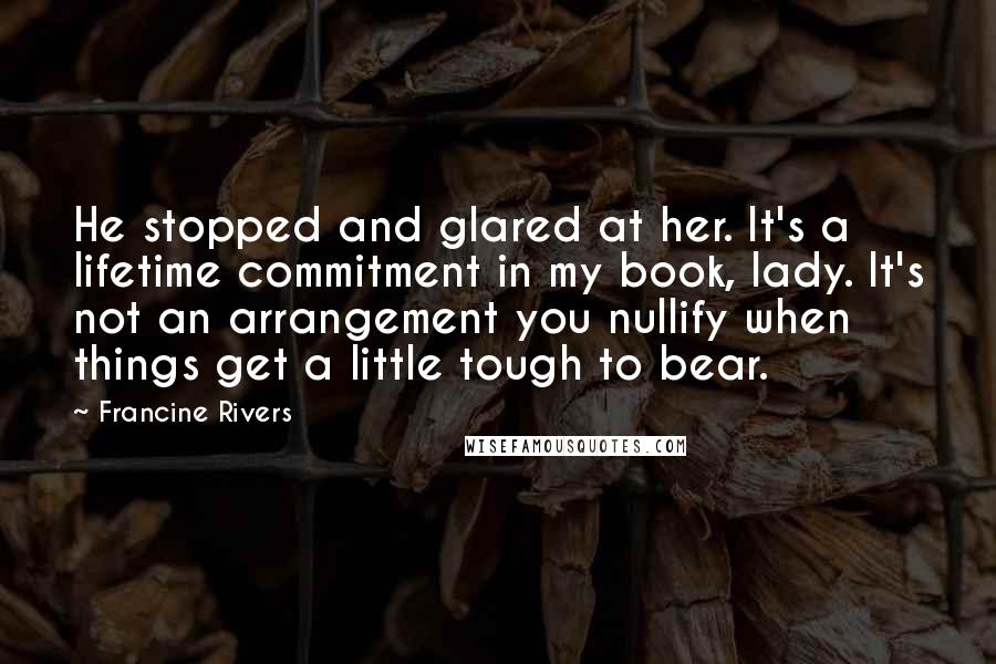 Francine Rivers Quotes: He stopped and glared at her. It's a lifetime commitment in my book, lady. It's not an arrangement you nullify when things get a little tough to bear.