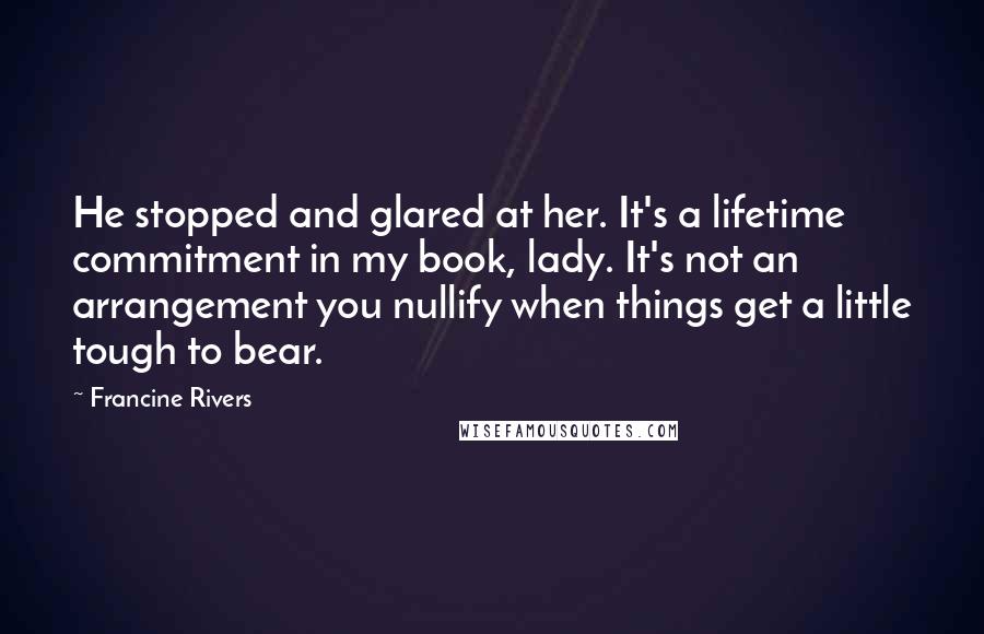 Francine Rivers Quotes: He stopped and glared at her. It's a lifetime commitment in my book, lady. It's not an arrangement you nullify when things get a little tough to bear.