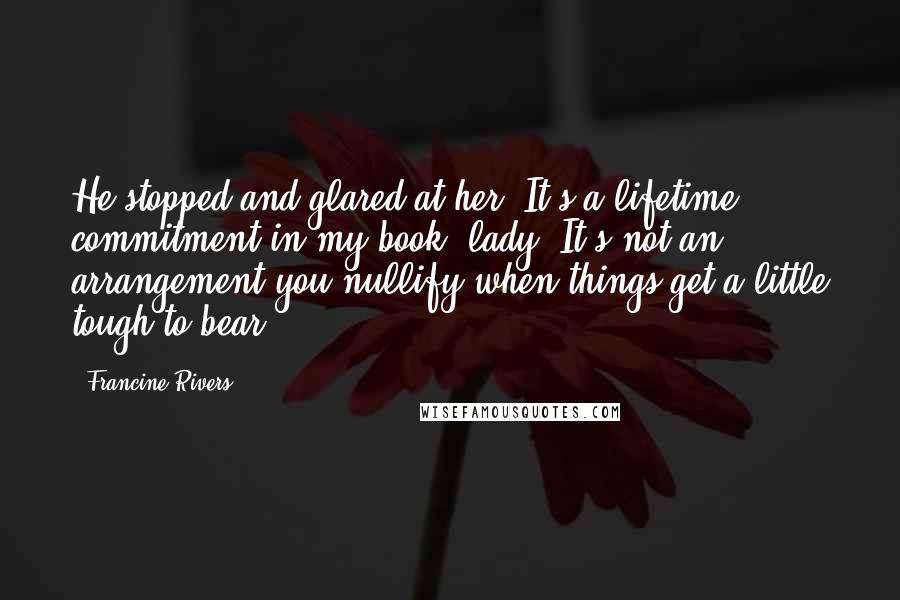 Francine Rivers Quotes: He stopped and glared at her. It's a lifetime commitment in my book, lady. It's not an arrangement you nullify when things get a little tough to bear.