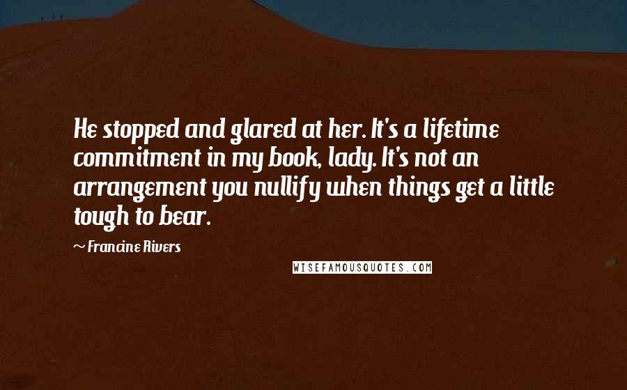 Francine Rivers Quotes: He stopped and glared at her. It's a lifetime commitment in my book, lady. It's not an arrangement you nullify when things get a little tough to bear.