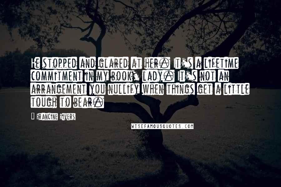 Francine Rivers Quotes: He stopped and glared at her. It's a lifetime commitment in my book, lady. It's not an arrangement you nullify when things get a little tough to bear.