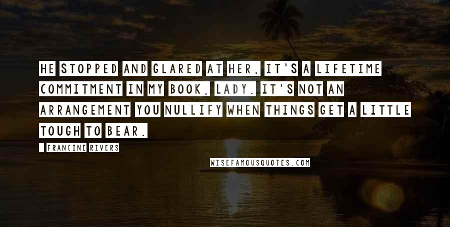 Francine Rivers Quotes: He stopped and glared at her. It's a lifetime commitment in my book, lady. It's not an arrangement you nullify when things get a little tough to bear.