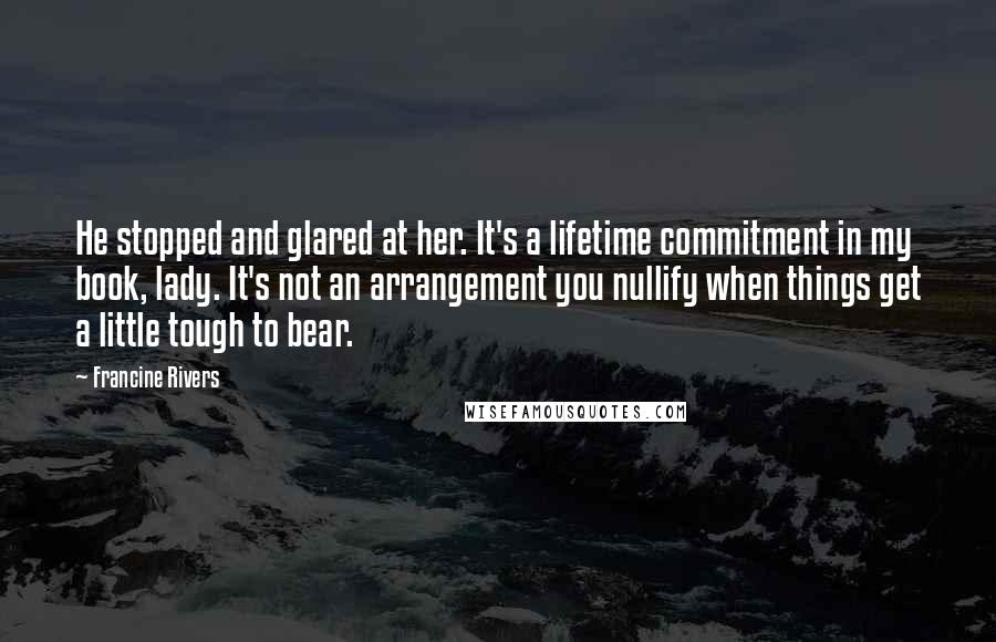 Francine Rivers Quotes: He stopped and glared at her. It's a lifetime commitment in my book, lady. It's not an arrangement you nullify when things get a little tough to bear.