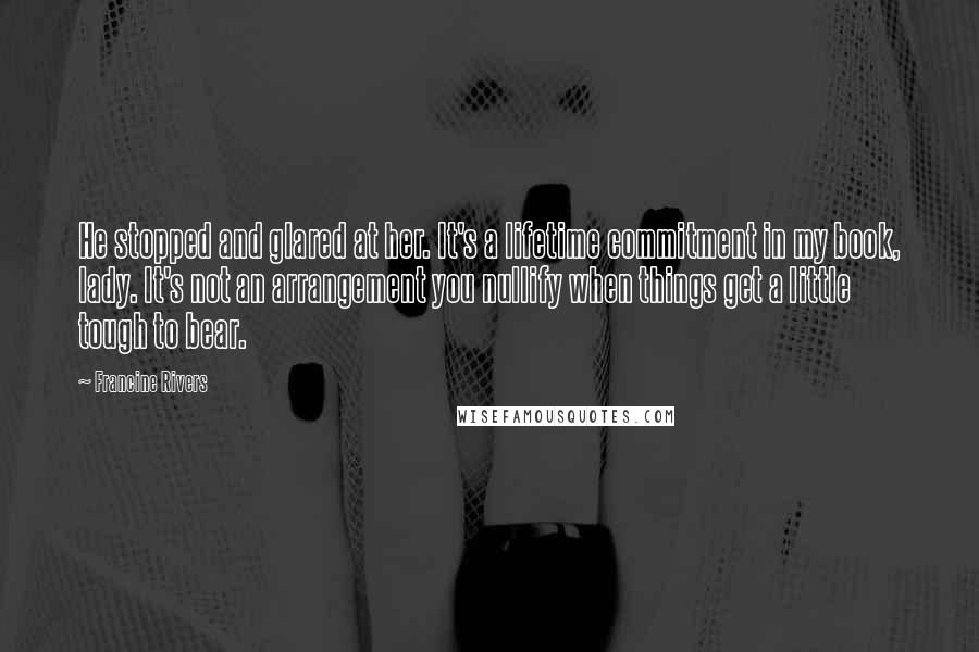 Francine Rivers Quotes: He stopped and glared at her. It's a lifetime commitment in my book, lady. It's not an arrangement you nullify when things get a little tough to bear.