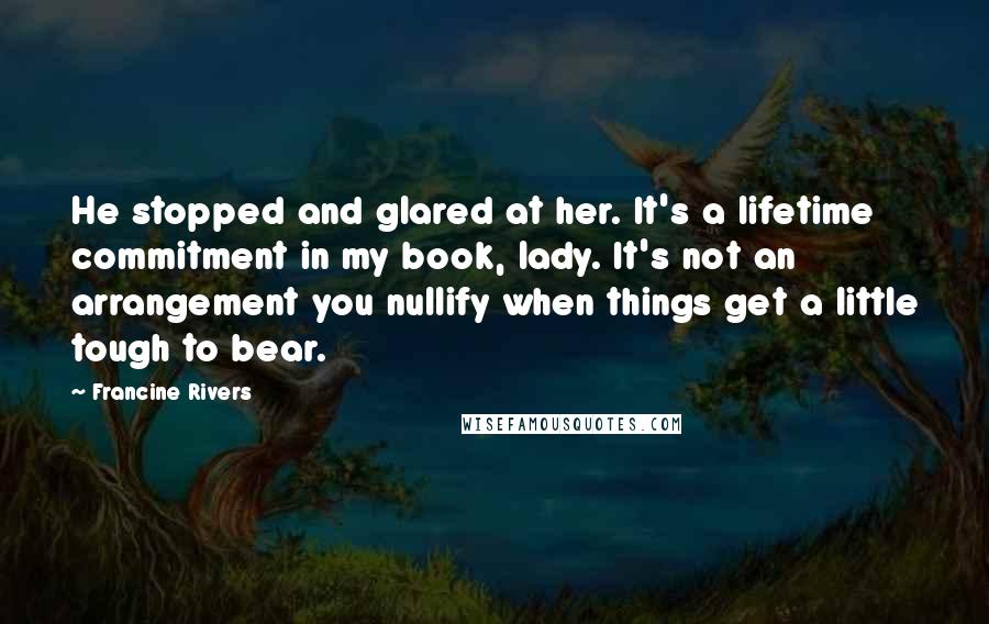 Francine Rivers Quotes: He stopped and glared at her. It's a lifetime commitment in my book, lady. It's not an arrangement you nullify when things get a little tough to bear.