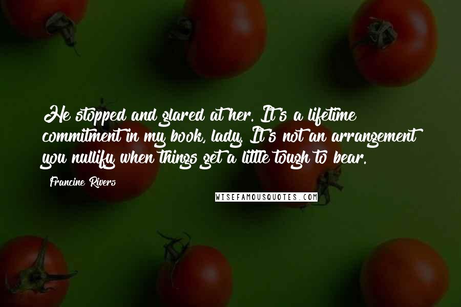 Francine Rivers Quotes: He stopped and glared at her. It's a lifetime commitment in my book, lady. It's not an arrangement you nullify when things get a little tough to bear.