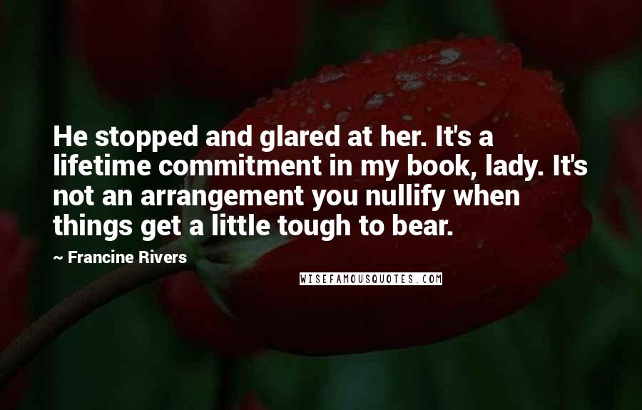 Francine Rivers Quotes: He stopped and glared at her. It's a lifetime commitment in my book, lady. It's not an arrangement you nullify when things get a little tough to bear.