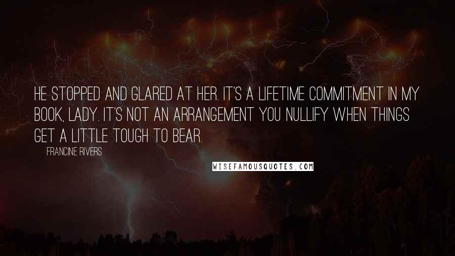 Francine Rivers Quotes: He stopped and glared at her. It's a lifetime commitment in my book, lady. It's not an arrangement you nullify when things get a little tough to bear.