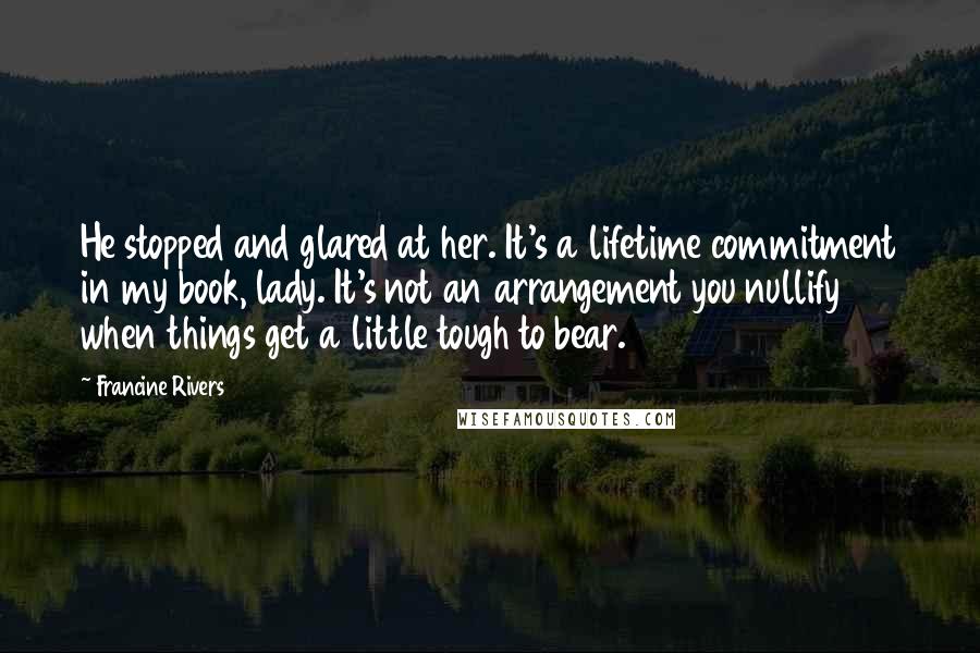 Francine Rivers Quotes: He stopped and glared at her. It's a lifetime commitment in my book, lady. It's not an arrangement you nullify when things get a little tough to bear.