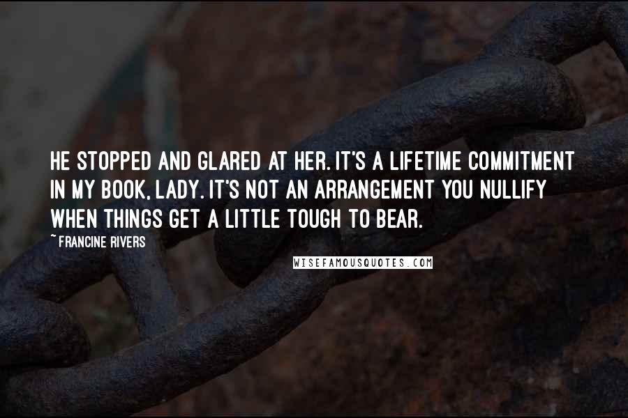 Francine Rivers Quotes: He stopped and glared at her. It's a lifetime commitment in my book, lady. It's not an arrangement you nullify when things get a little tough to bear.