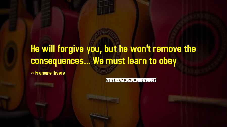 Francine Rivers Quotes: He will forgive you, but he won't remove the consequences... We must learn to obey