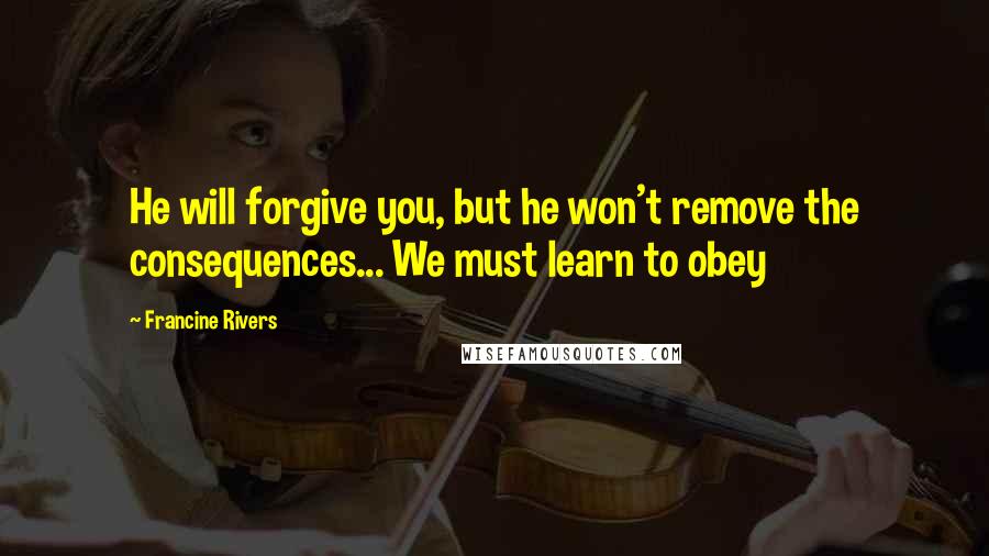 Francine Rivers Quotes: He will forgive you, but he won't remove the consequences... We must learn to obey