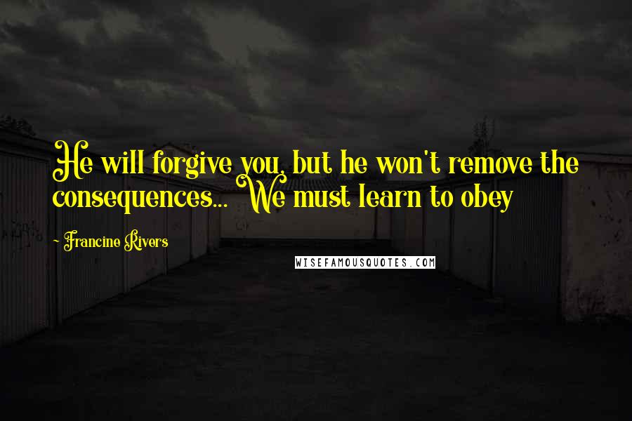 Francine Rivers Quotes: He will forgive you, but he won't remove the consequences... We must learn to obey