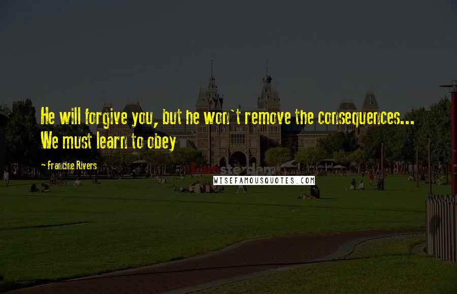 Francine Rivers Quotes: He will forgive you, but he won't remove the consequences... We must learn to obey