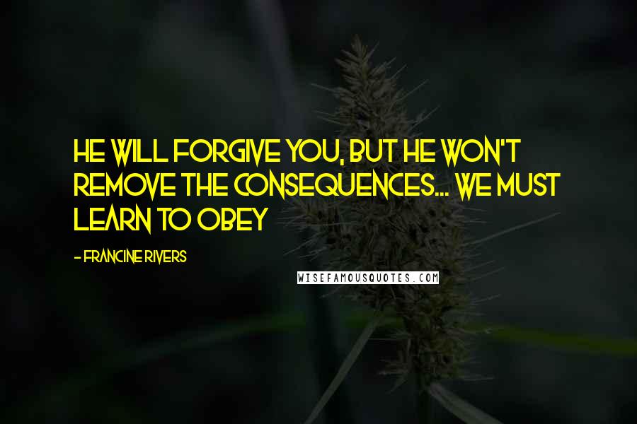 Francine Rivers Quotes: He will forgive you, but he won't remove the consequences... We must learn to obey