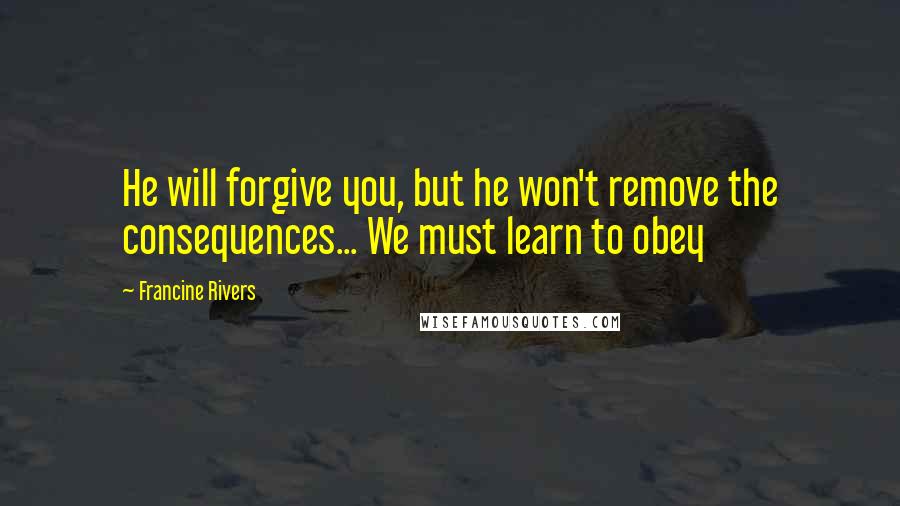 Francine Rivers Quotes: He will forgive you, but he won't remove the consequences... We must learn to obey