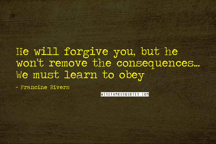 Francine Rivers Quotes: He will forgive you, but he won't remove the consequences... We must learn to obey