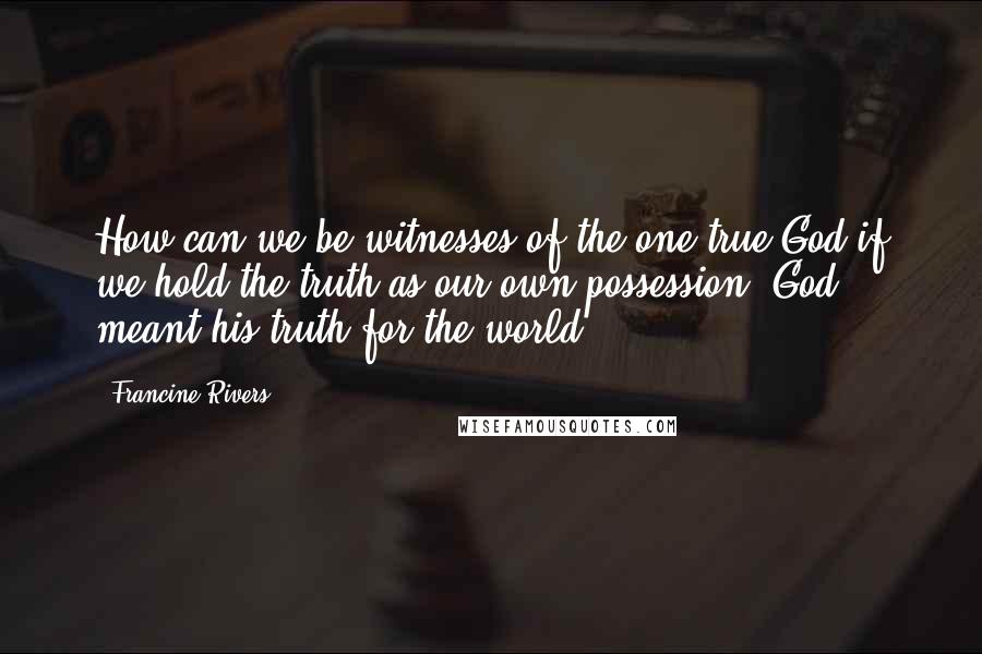Francine Rivers Quotes: How can we be witnesses of the one true God if we hold the truth as our own possession? God meant his truth for the world.