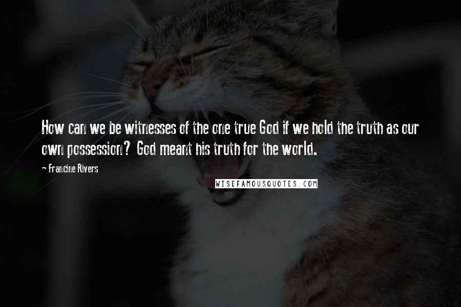 Francine Rivers Quotes: How can we be witnesses of the one true God if we hold the truth as our own possession? God meant his truth for the world.