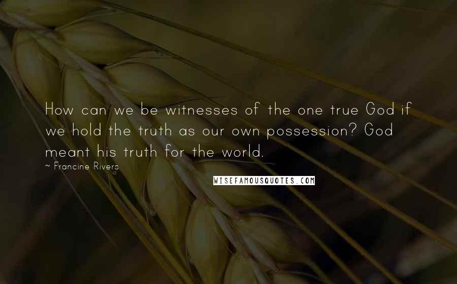 Francine Rivers Quotes: How can we be witnesses of the one true God if we hold the truth as our own possession? God meant his truth for the world.