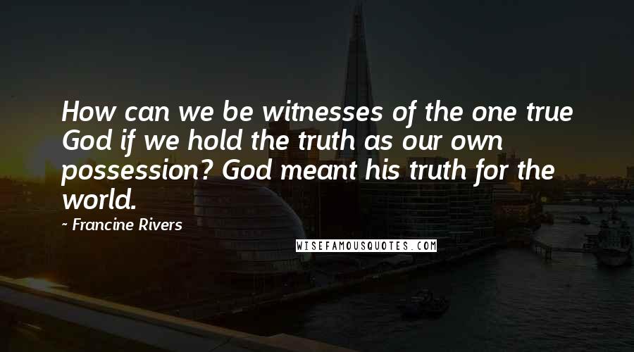 Francine Rivers Quotes: How can we be witnesses of the one true God if we hold the truth as our own possession? God meant his truth for the world.