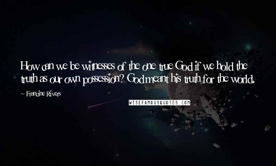 Francine Rivers Quotes: How can we be witnesses of the one true God if we hold the truth as our own possession? God meant his truth for the world.
